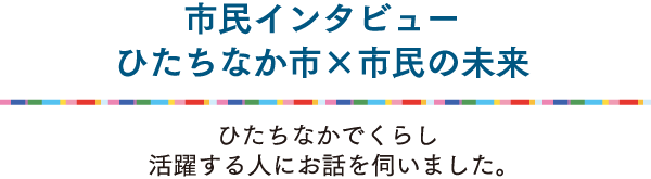 ひたちなかでくらし活躍する人にお話を伺いました。